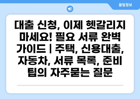 대출 신청, 이제 헷갈리지 마세요! 필요 서류 완벽 가이드 | 주택, 신용대출, 자동차, 서류 목록, 준비 팁