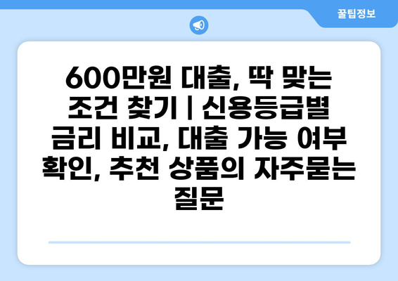 600만원 대출, 딱 맞는 조건 찾기 | 신용등급별 금리 비교, 대출 가능 여부 확인, 추천 상품