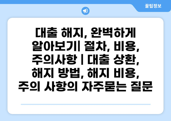 대출 해지, 완벽하게 알아보기| 절차, 비용, 주의사항 | 대출 상환, 해지 방법, 해지 비용, 주의 사항