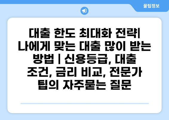 대출 한도 최대화 전략| 나에게 맞는 대출 많이 받는 방법 | 신용등급, 대출 조건, 금리 비교, 전문가 팁