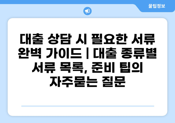 대출 상담 시 필요한 서류 완벽 가이드 | 대출 종류별 서류 목록, 준비 팁