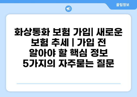 화상통화 보험 가입| 새로운 보험 추세 | 가입 전 알아야 할 핵심 정보 5가지